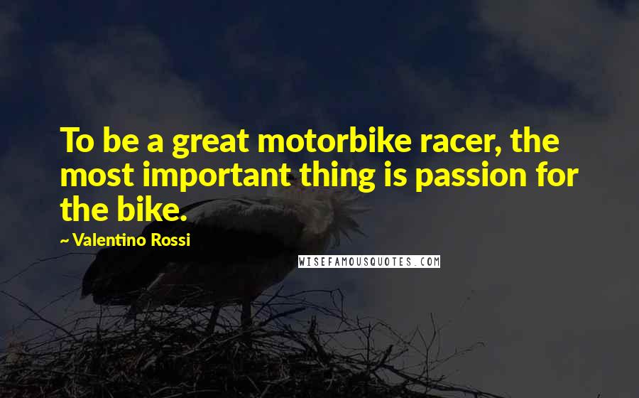 Valentino Rossi Quotes: To be a great motorbike racer, the most important thing is passion for the bike.