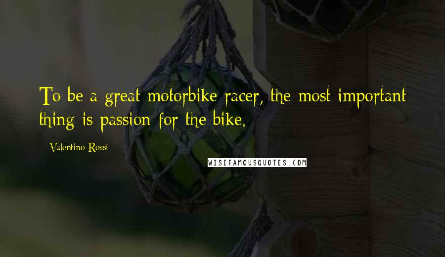 Valentino Rossi Quotes: To be a great motorbike racer, the most important thing is passion for the bike.