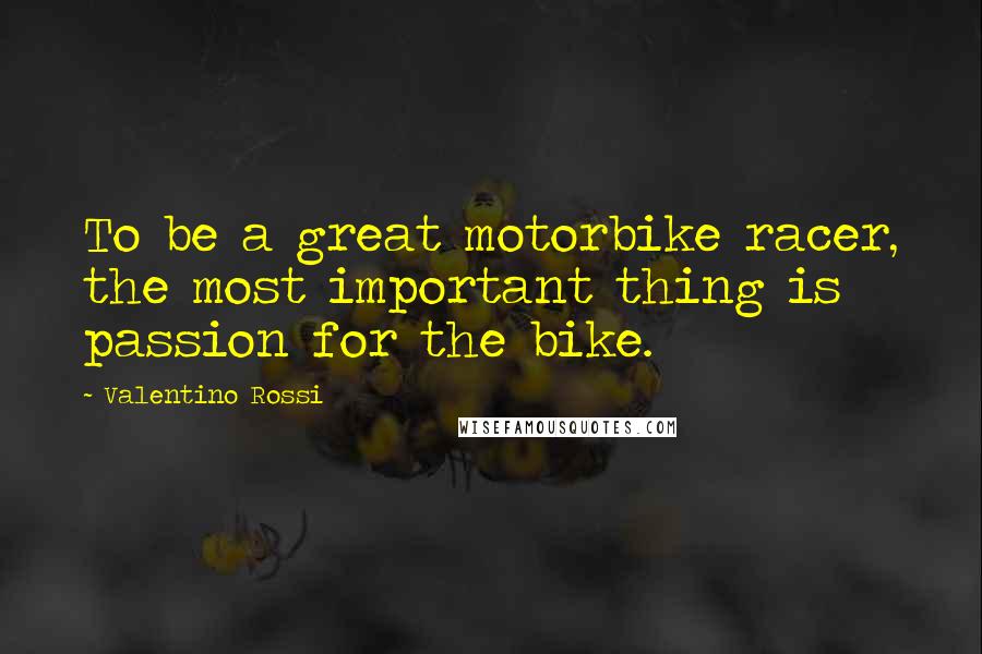 Valentino Rossi Quotes: To be a great motorbike racer, the most important thing is passion for the bike.
