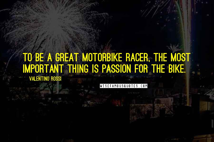 Valentino Rossi Quotes: To be a great motorbike racer, the most important thing is passion for the bike.