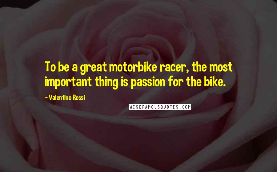 Valentino Rossi Quotes: To be a great motorbike racer, the most important thing is passion for the bike.
