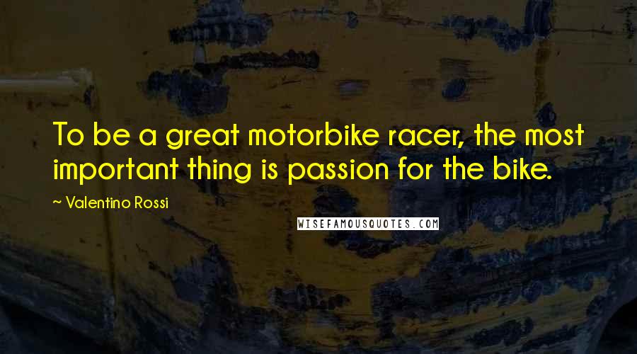 Valentino Rossi Quotes: To be a great motorbike racer, the most important thing is passion for the bike.