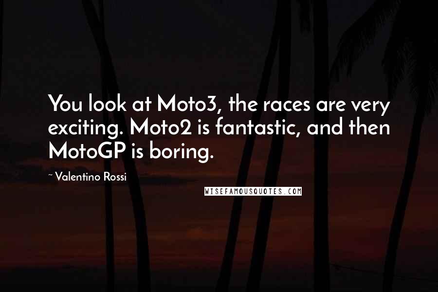 Valentino Rossi Quotes: You look at Moto3, the races are very exciting. Moto2 is fantastic, and then MotoGP is boring.