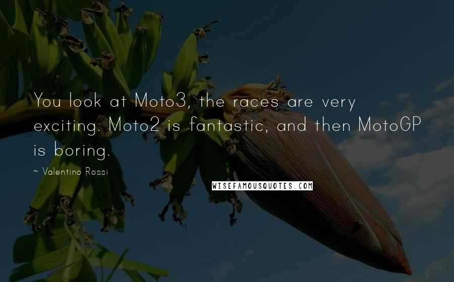 Valentino Rossi Quotes: You look at Moto3, the races are very exciting. Moto2 is fantastic, and then MotoGP is boring.