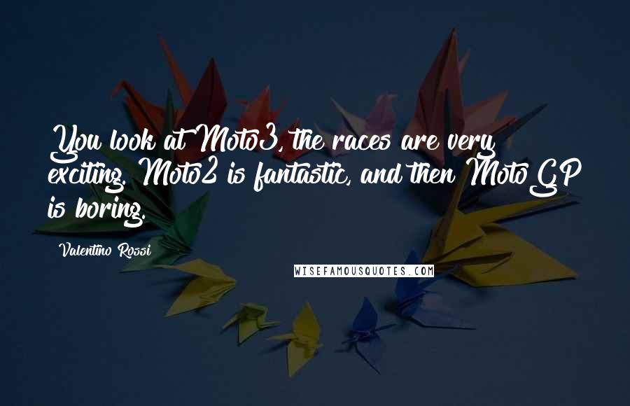 Valentino Rossi Quotes: You look at Moto3, the races are very exciting. Moto2 is fantastic, and then MotoGP is boring.