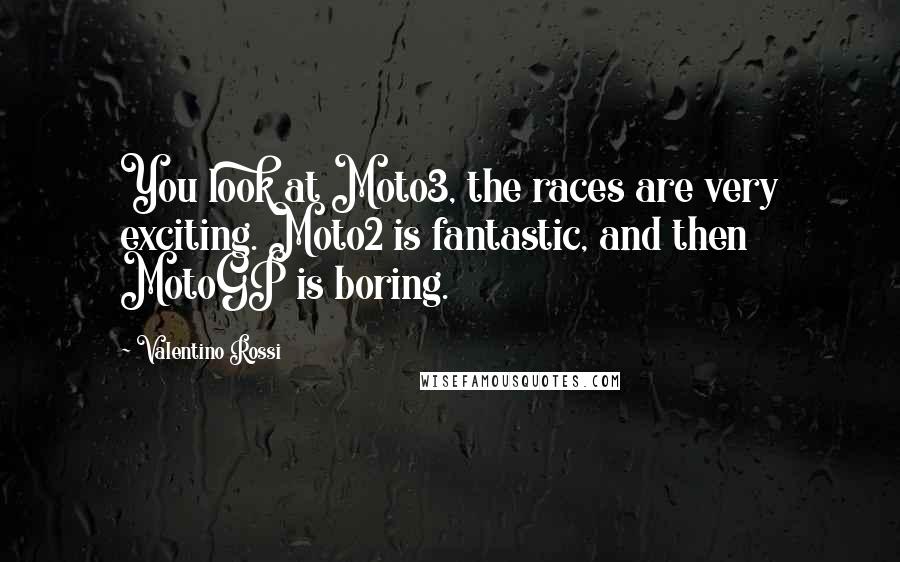 Valentino Rossi Quotes: You look at Moto3, the races are very exciting. Moto2 is fantastic, and then MotoGP is boring.