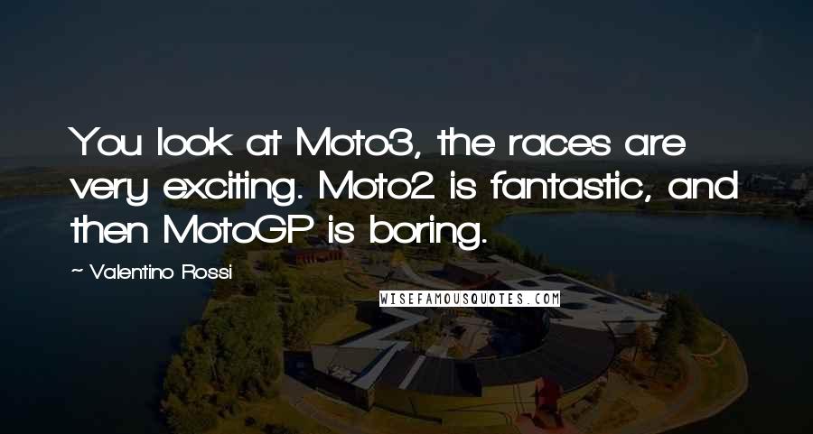 Valentino Rossi Quotes: You look at Moto3, the races are very exciting. Moto2 is fantastic, and then MotoGP is boring.