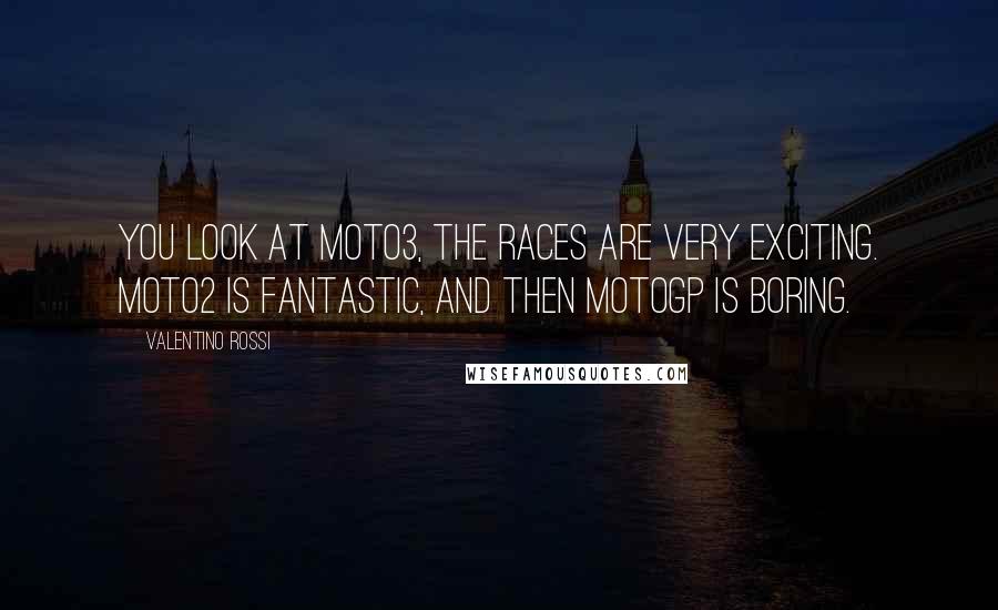 Valentino Rossi Quotes: You look at Moto3, the races are very exciting. Moto2 is fantastic, and then MotoGP is boring.