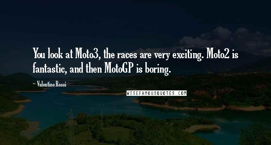 Valentino Rossi Quotes: You look at Moto3, the races are very exciting. Moto2 is fantastic, and then MotoGP is boring.