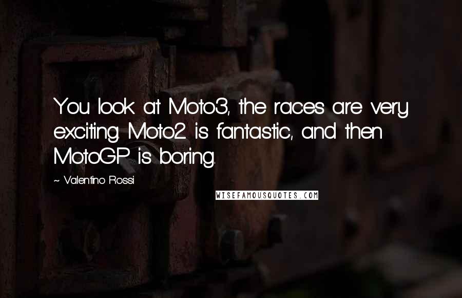 Valentino Rossi Quotes: You look at Moto3, the races are very exciting. Moto2 is fantastic, and then MotoGP is boring.