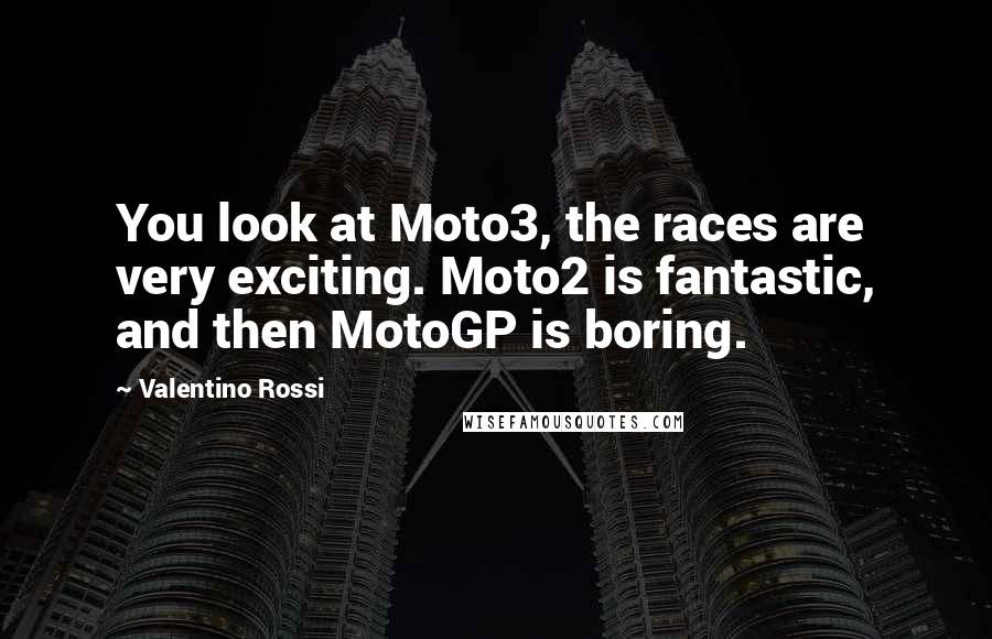 Valentino Rossi Quotes: You look at Moto3, the races are very exciting. Moto2 is fantastic, and then MotoGP is boring.