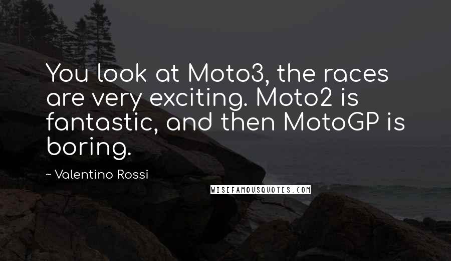 Valentino Rossi Quotes: You look at Moto3, the races are very exciting. Moto2 is fantastic, and then MotoGP is boring.