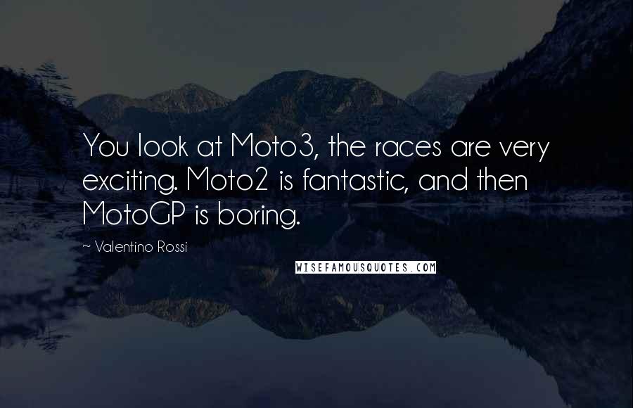 Valentino Rossi Quotes: You look at Moto3, the races are very exciting. Moto2 is fantastic, and then MotoGP is boring.
