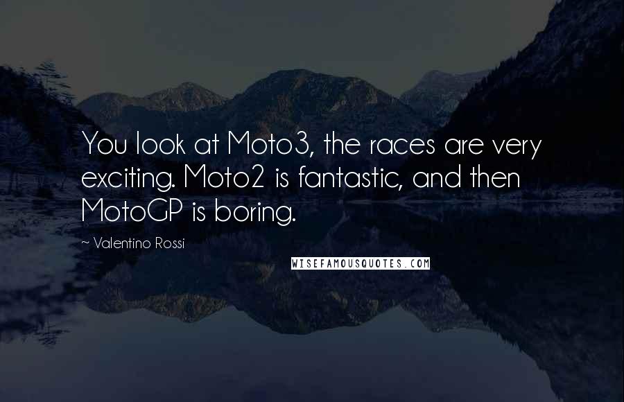 Valentino Rossi Quotes: You look at Moto3, the races are very exciting. Moto2 is fantastic, and then MotoGP is boring.