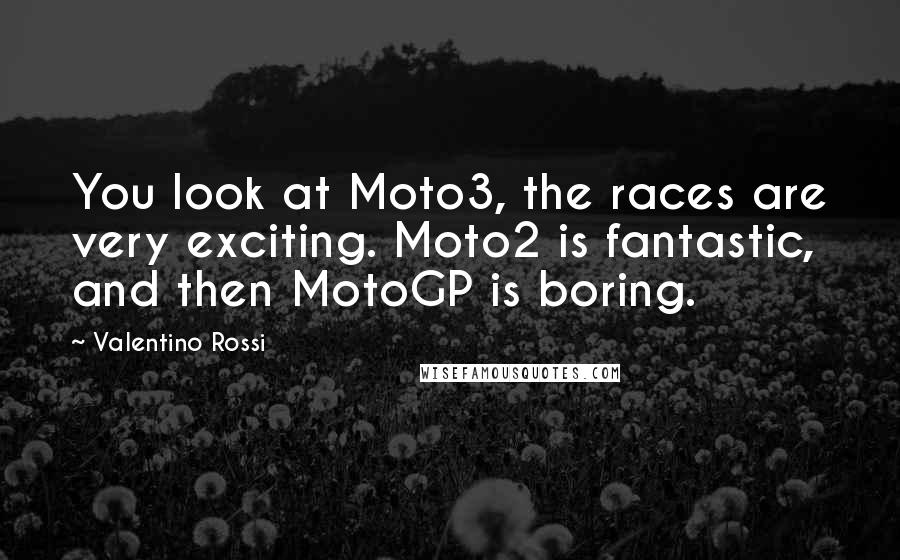 Valentino Rossi Quotes: You look at Moto3, the races are very exciting. Moto2 is fantastic, and then MotoGP is boring.