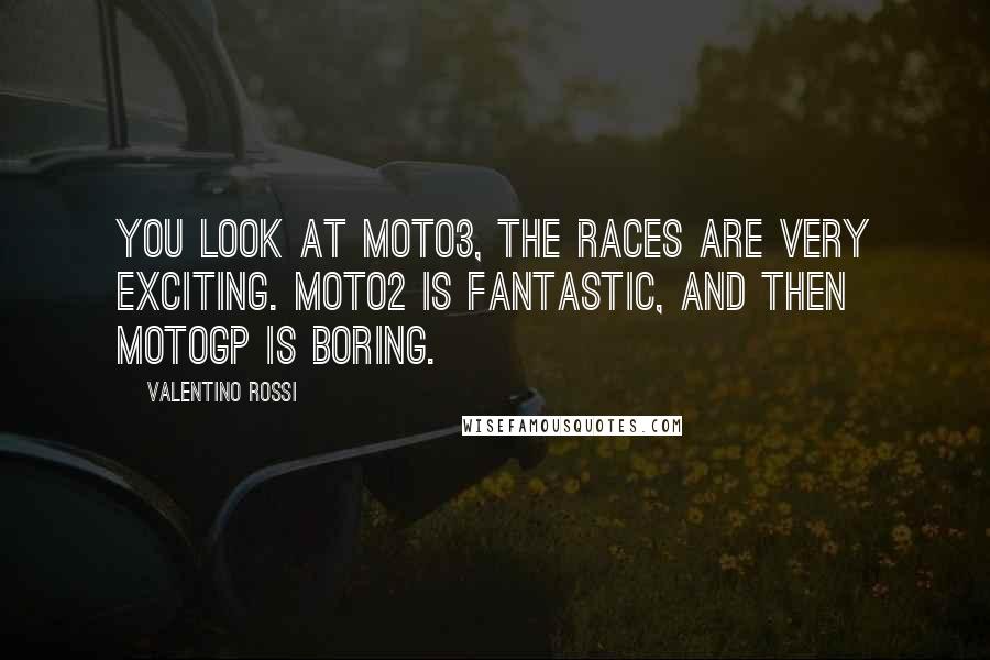 Valentino Rossi Quotes: You look at Moto3, the races are very exciting. Moto2 is fantastic, and then MotoGP is boring.