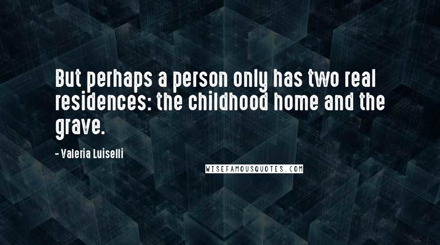 Valeria Luiselli Quotes: But perhaps a person only has two real residences: the childhood home and the grave.