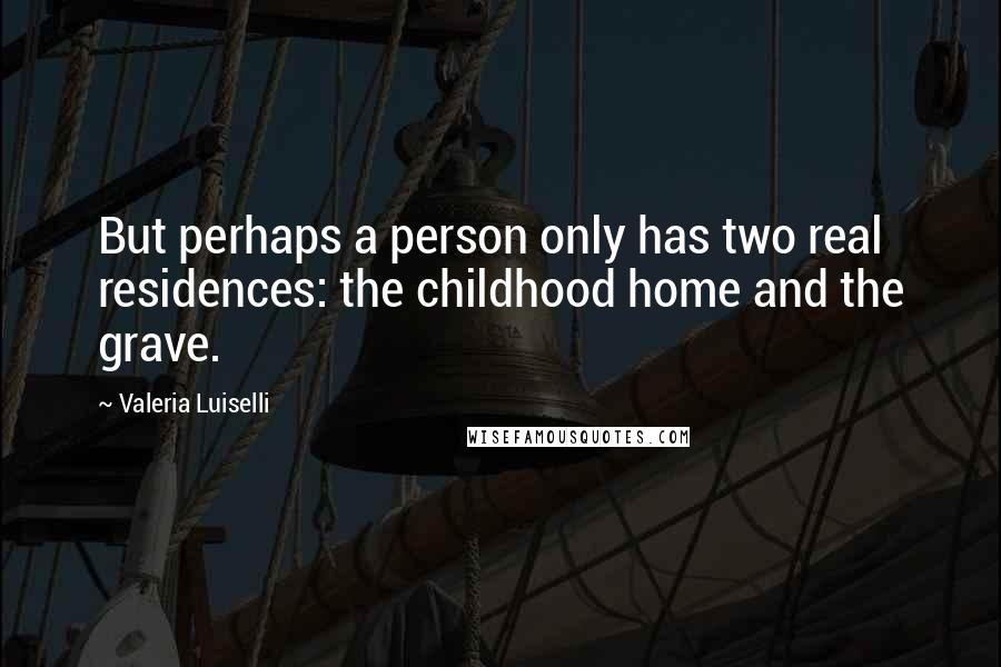 Valeria Luiselli Quotes: But perhaps a person only has two real residences: the childhood home and the grave.