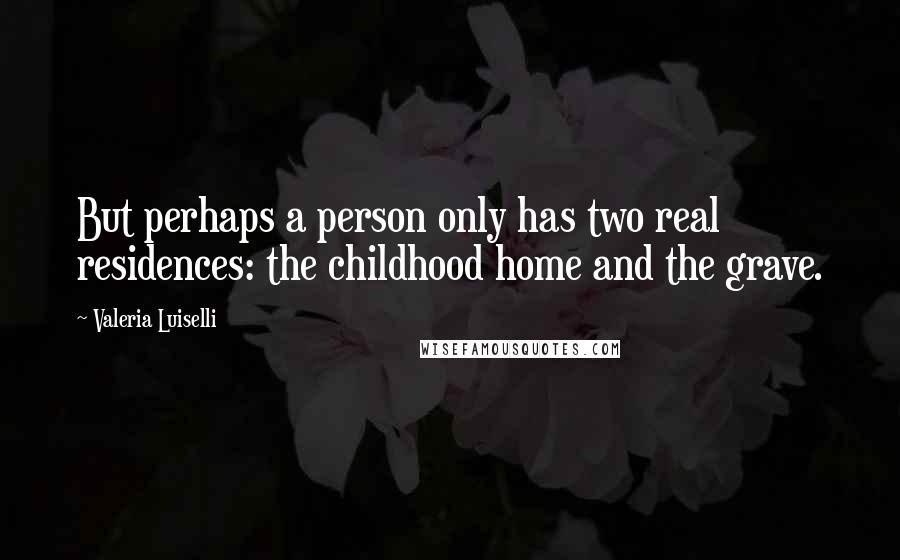 Valeria Luiselli Quotes: But perhaps a person only has two real residences: the childhood home and the grave.