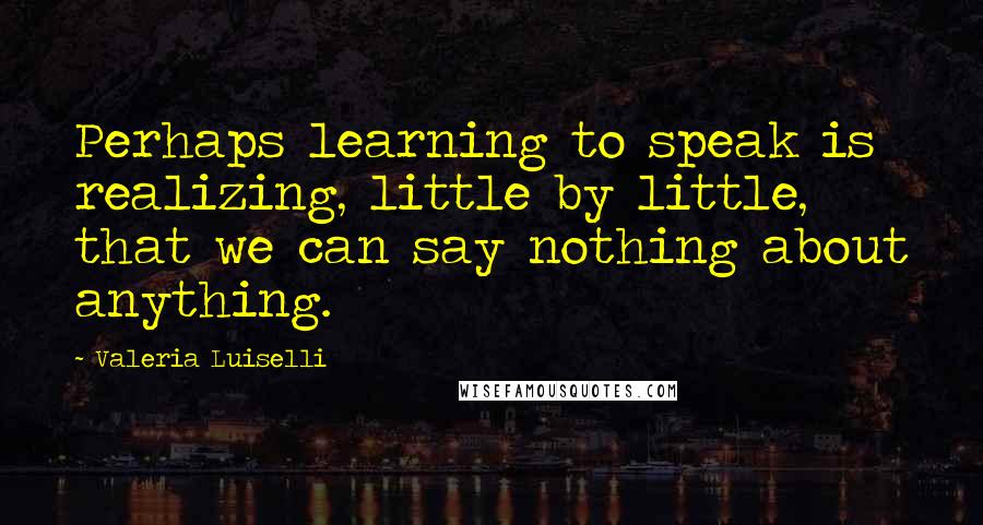 Valeria Luiselli Quotes: Perhaps learning to speak is realizing, little by little, that we can say nothing about anything.