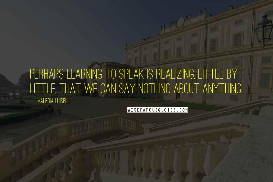 Valeria Luiselli Quotes: Perhaps learning to speak is realizing, little by little, that we can say nothing about anything.