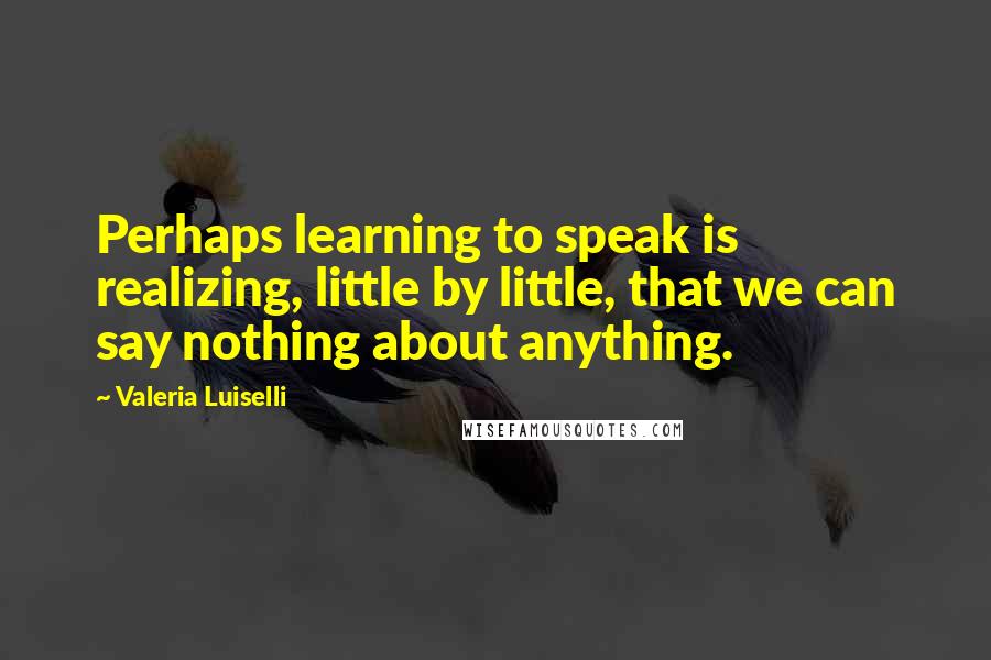 Valeria Luiselli Quotes: Perhaps learning to speak is realizing, little by little, that we can say nothing about anything.