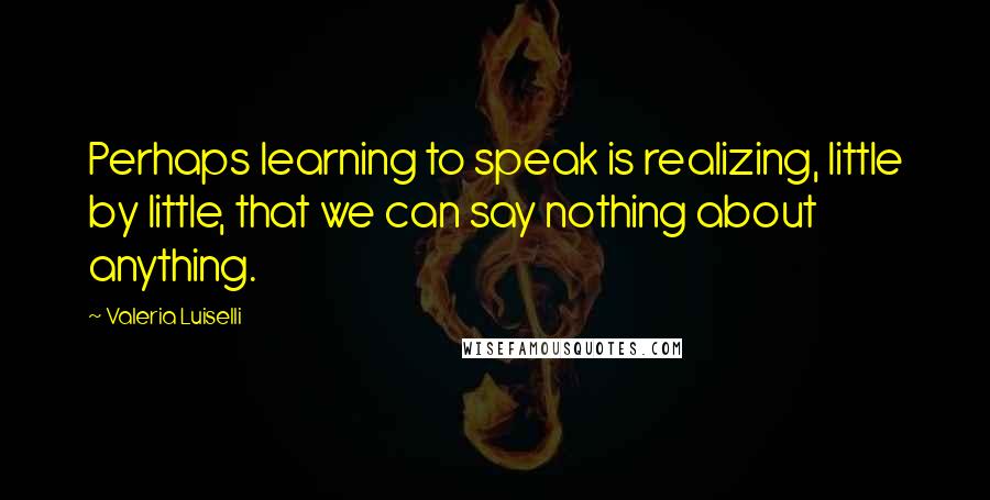 Valeria Luiselli Quotes: Perhaps learning to speak is realizing, little by little, that we can say nothing about anything.