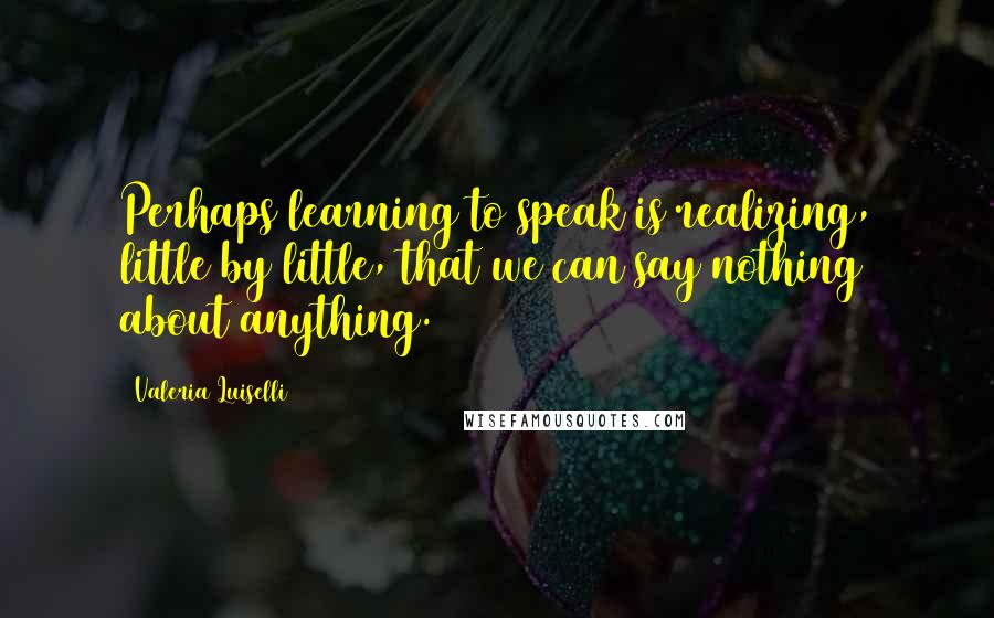 Valeria Luiselli Quotes: Perhaps learning to speak is realizing, little by little, that we can say nothing about anything.