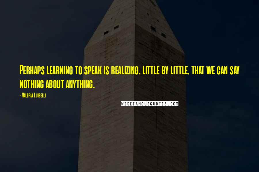 Valeria Luiselli Quotes: Perhaps learning to speak is realizing, little by little, that we can say nothing about anything.