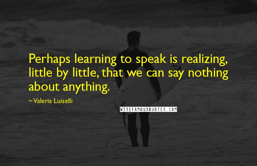 Valeria Luiselli Quotes: Perhaps learning to speak is realizing, little by little, that we can say nothing about anything.