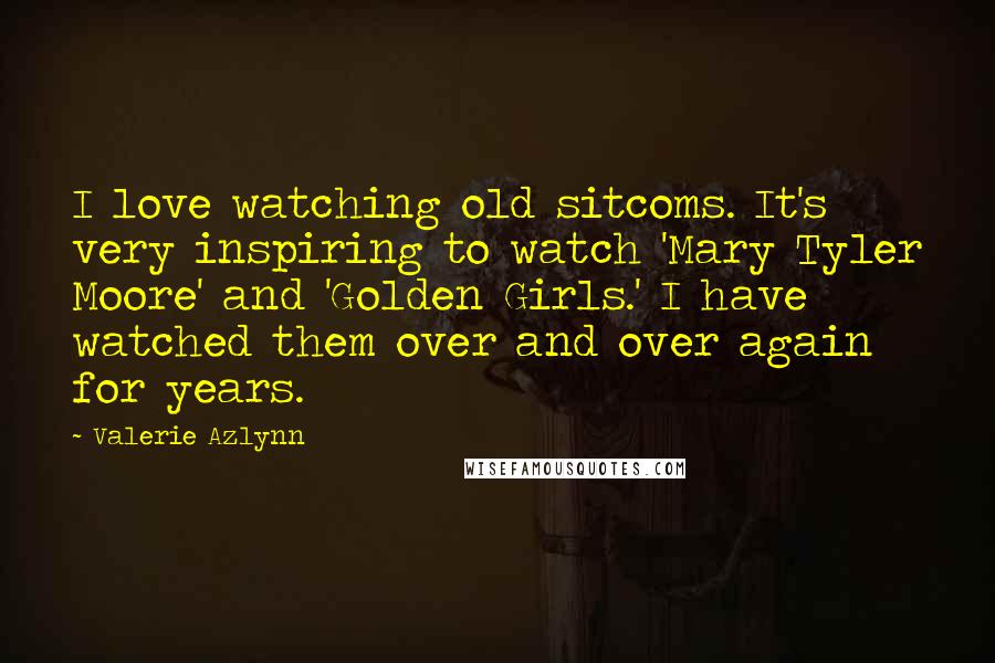 Valerie Azlynn Quotes: I love watching old sitcoms. It's very inspiring to watch 'Mary Tyler Moore' and 'Golden Girls.' I have watched them over and over again for years.