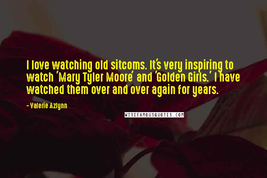 Valerie Azlynn Quotes: I love watching old sitcoms. It's very inspiring to watch 'Mary Tyler Moore' and 'Golden Girls.' I have watched them over and over again for years.