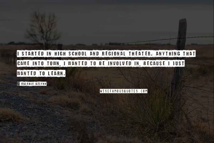 Valerie Azlynn Quotes: I started in high school and regional theater. Anything that came into town, I wanted to be involved in, because I just wanted to learn.