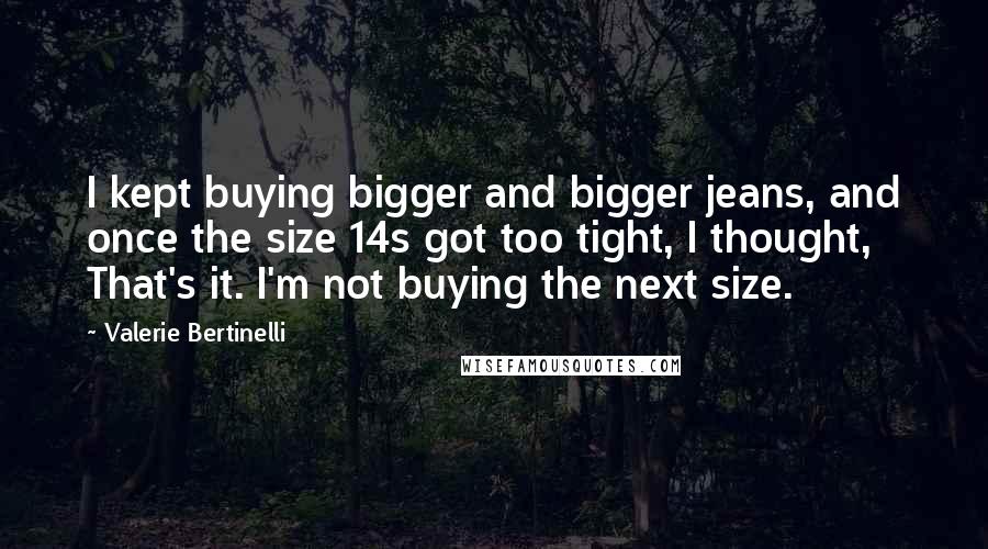 Valerie Bertinelli Quotes: I kept buying bigger and bigger jeans, and once the size 14s got too tight, I thought, That's it. I'm not buying the next size.