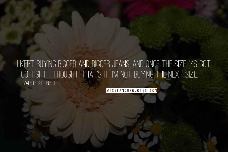 Valerie Bertinelli Quotes: I kept buying bigger and bigger jeans, and once the size 14s got too tight, I thought, That's it. I'm not buying the next size.