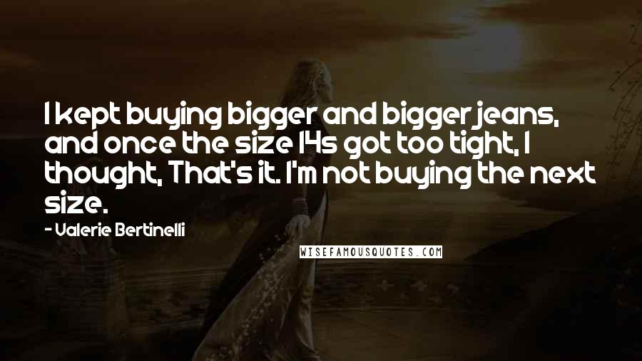 Valerie Bertinelli Quotes: I kept buying bigger and bigger jeans, and once the size 14s got too tight, I thought, That's it. I'm not buying the next size.