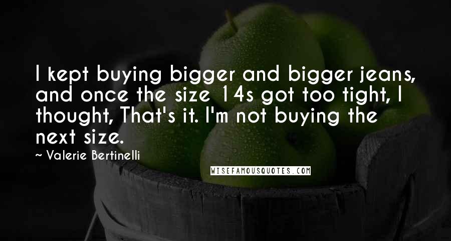 Valerie Bertinelli Quotes: I kept buying bigger and bigger jeans, and once the size 14s got too tight, I thought, That's it. I'm not buying the next size.