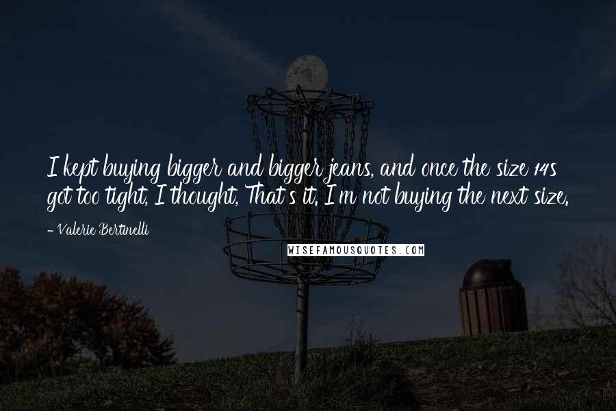 Valerie Bertinelli Quotes: I kept buying bigger and bigger jeans, and once the size 14s got too tight, I thought, That's it. I'm not buying the next size.