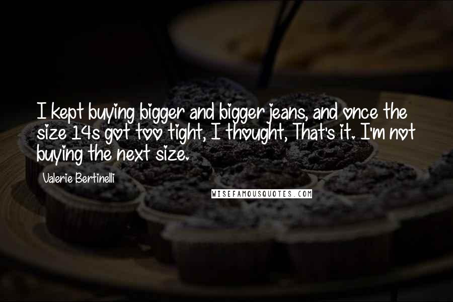 Valerie Bertinelli Quotes: I kept buying bigger and bigger jeans, and once the size 14s got too tight, I thought, That's it. I'm not buying the next size.