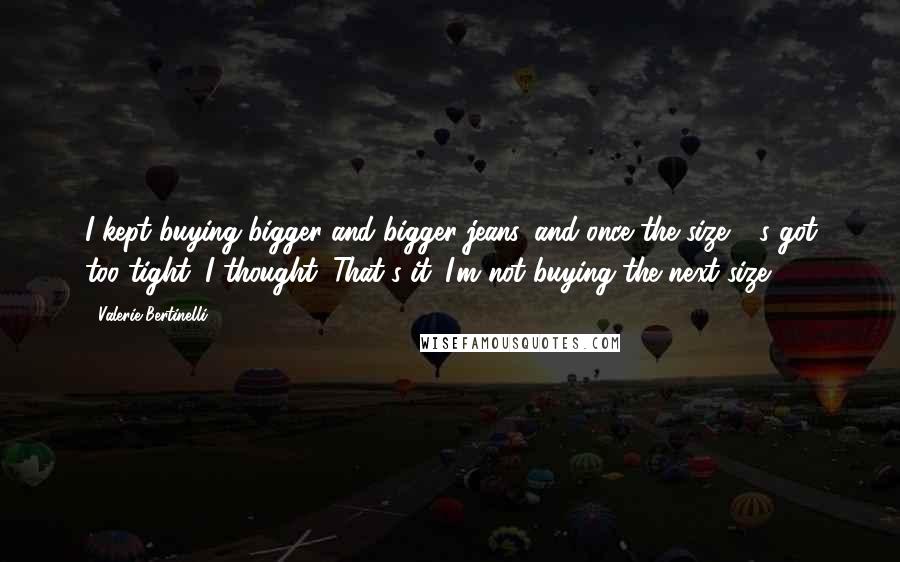 Valerie Bertinelli Quotes: I kept buying bigger and bigger jeans, and once the size 14s got too tight, I thought, That's it. I'm not buying the next size.