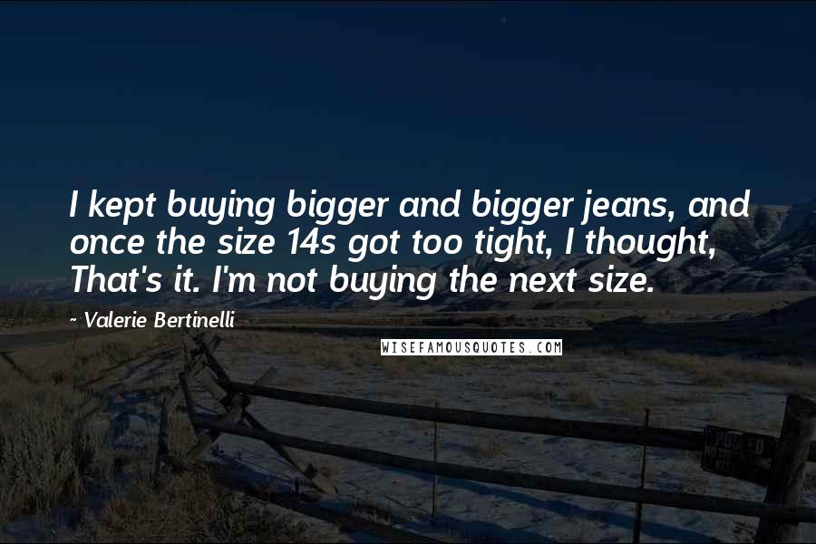 Valerie Bertinelli Quotes: I kept buying bigger and bigger jeans, and once the size 14s got too tight, I thought, That's it. I'm not buying the next size.