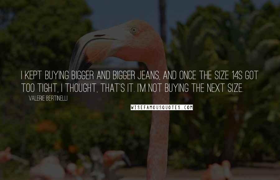 Valerie Bertinelli Quotes: I kept buying bigger and bigger jeans, and once the size 14s got too tight, I thought, That's it. I'm not buying the next size.