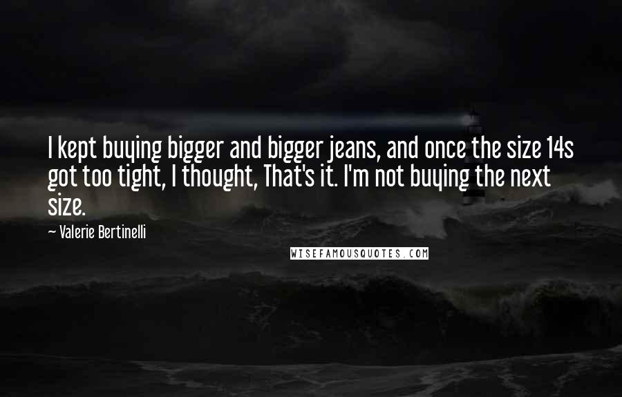 Valerie Bertinelli Quotes: I kept buying bigger and bigger jeans, and once the size 14s got too tight, I thought, That's it. I'm not buying the next size.