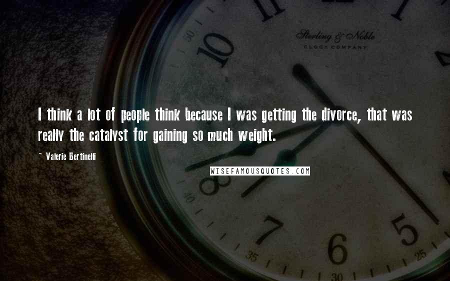 Valerie Bertinelli Quotes: I think a lot of people think because I was getting the divorce, that was really the catalyst for gaining so much weight.