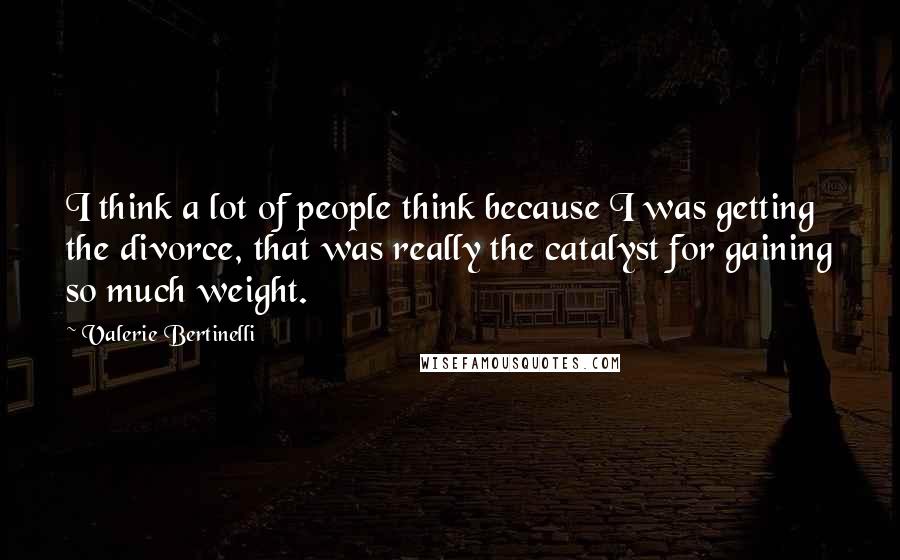 Valerie Bertinelli Quotes: I think a lot of people think because I was getting the divorce, that was really the catalyst for gaining so much weight.