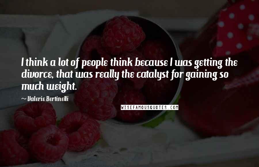 Valerie Bertinelli Quotes: I think a lot of people think because I was getting the divorce, that was really the catalyst for gaining so much weight.