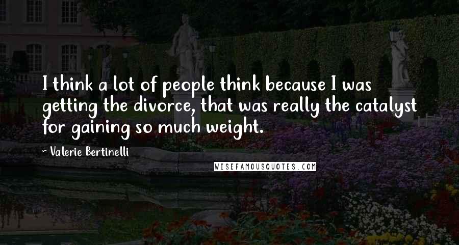 Valerie Bertinelli Quotes: I think a lot of people think because I was getting the divorce, that was really the catalyst for gaining so much weight.