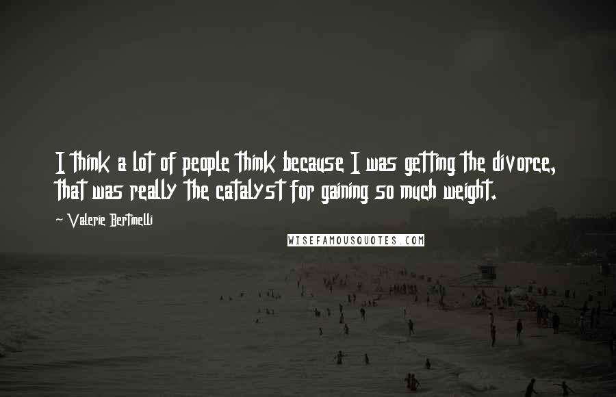 Valerie Bertinelli Quotes: I think a lot of people think because I was getting the divorce, that was really the catalyst for gaining so much weight.
