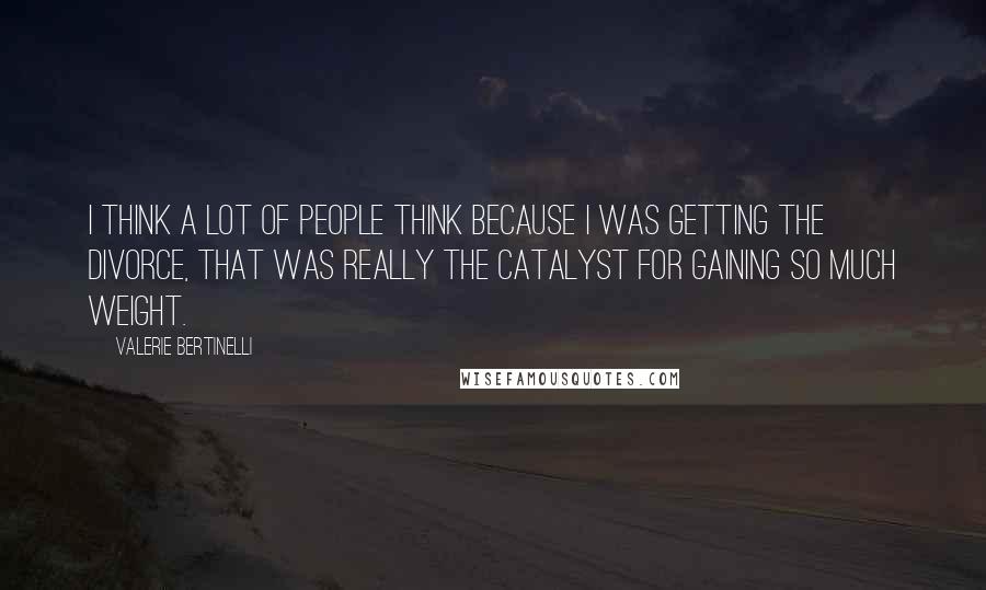 Valerie Bertinelli Quotes: I think a lot of people think because I was getting the divorce, that was really the catalyst for gaining so much weight.