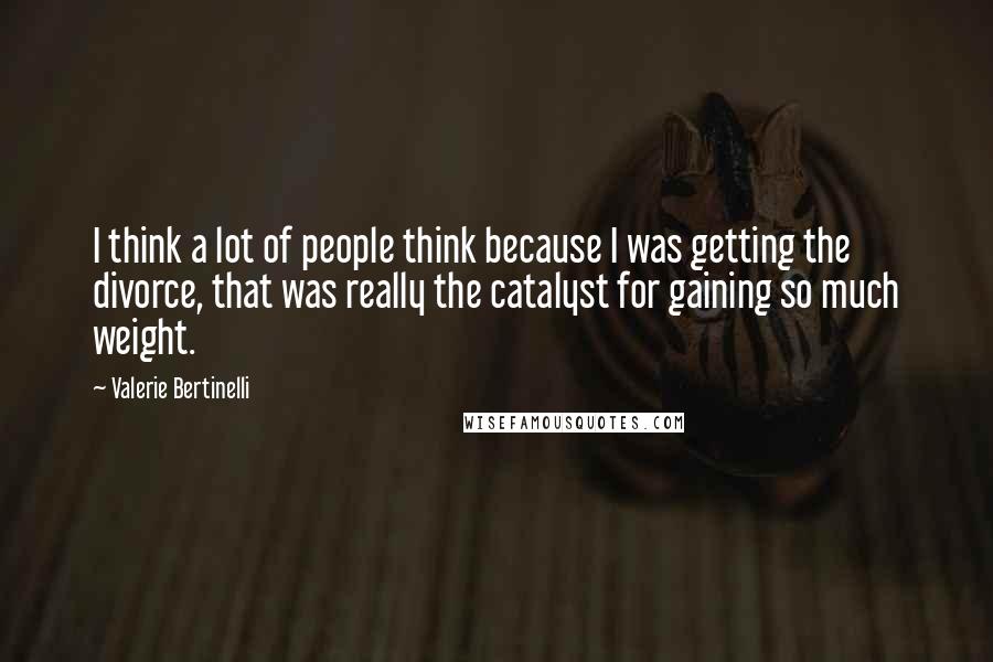 Valerie Bertinelli Quotes: I think a lot of people think because I was getting the divorce, that was really the catalyst for gaining so much weight.
